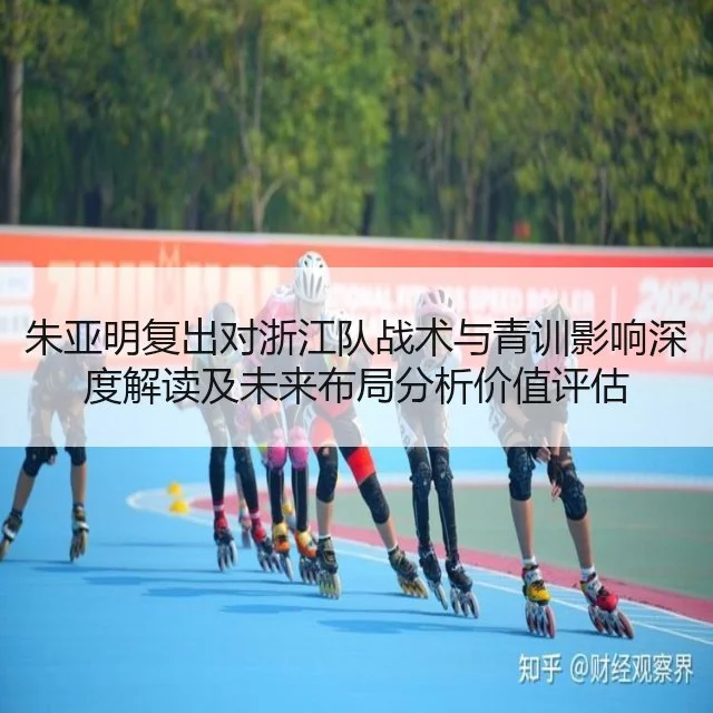 朱亚明复出对浙江队战术与青训影响深度解读及未来布局分析价值评估